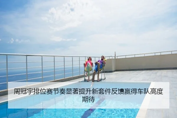 周冠宇排位赛节奏显著提升新套件反馈赢得车队高度期待
