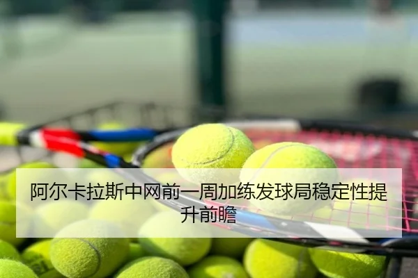 阿尔卡拉斯中网前一周加练发球局稳定性提升前瞻