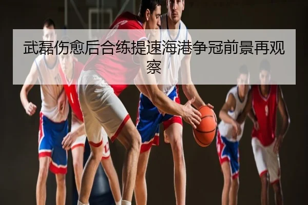 武磊伤愈后合练提速海港争冠前景再观察